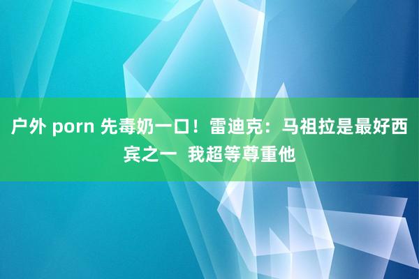 户外 porn 先毒奶一口！雷迪克：马祖拉是最好西宾之一  我超等尊重他
