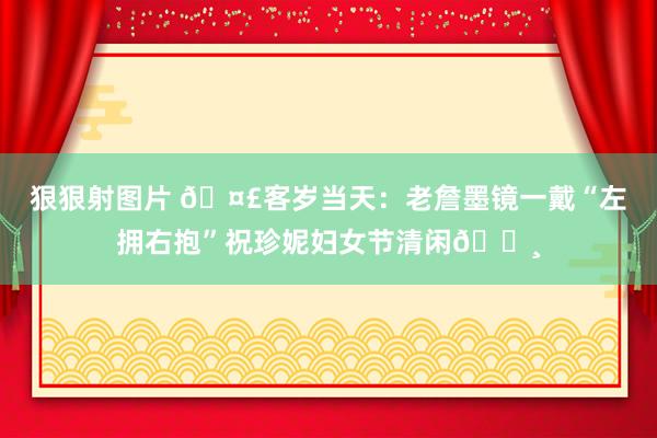 狠狠射图片 🤣客岁当天：老詹墨镜一戴“左拥右抱”祝珍妮妇女节清闲👸