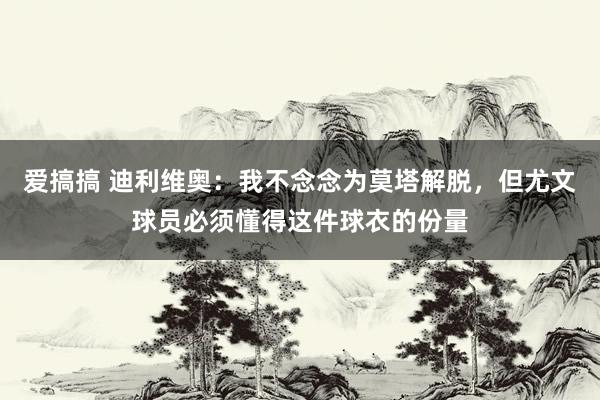 爱搞搞 迪利维奥：我不念念为莫塔解脱，但尤文球员必须懂得这件球衣的份量