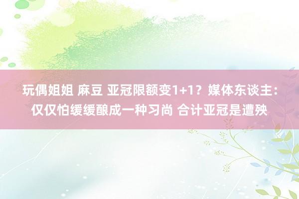 玩偶姐姐 麻豆 亚冠限额变1+1？媒体东谈主：仅仅怕缓缓酿成一种习尚 合计亚冠是遭殃