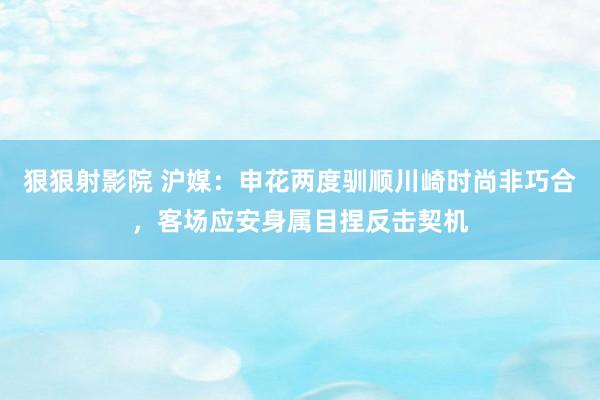 狠狠射影院 沪媒：申花两度驯顺川崎时尚非巧合，客场应安身属目捏反击契机