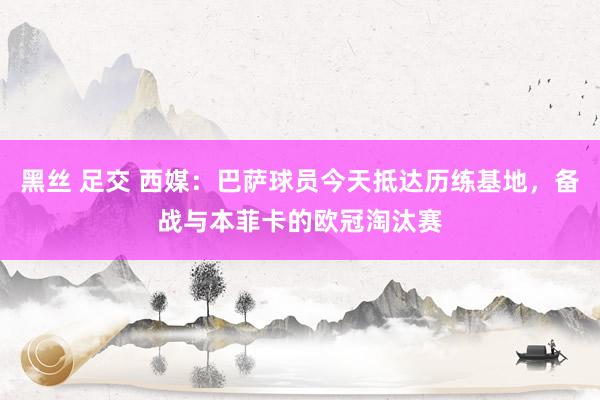 黑丝 足交 西媒：巴萨球员今天抵达历练基地，备战与本菲卡的欧冠淘汰赛