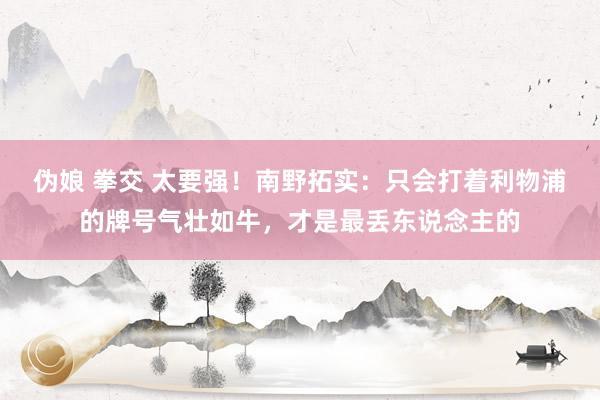 伪娘 拳交 太要强！南野拓实：只会打着利物浦的牌号气壮如牛，才是最丢东说念主的