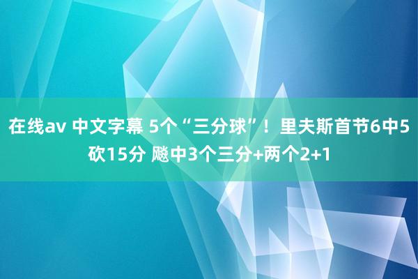 在线av 中文字幕 5个“三分球”！里夫斯首节6中5砍15分 飚中3个三分+两个2+1