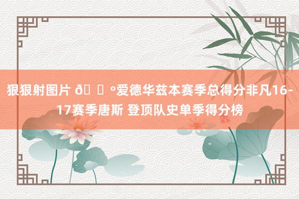 狠狠射图片 🐺爱德华兹本赛季总得分非凡16-17赛季唐斯 登顶队史单季得分榜