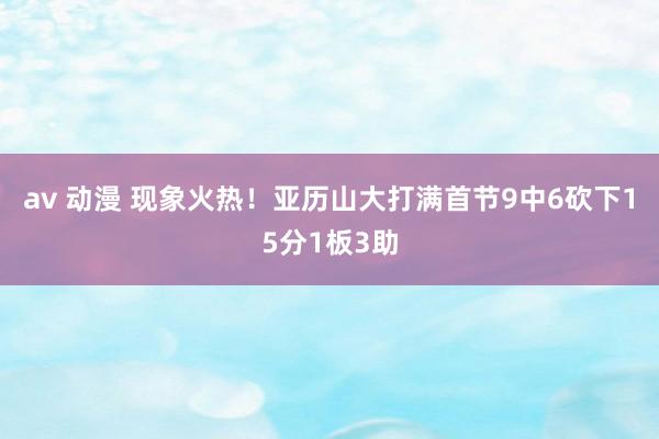 av 动漫 现象火热！亚历山大打满首节9中6砍下15分1板3助