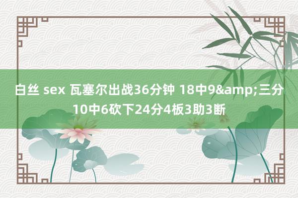 白丝 sex 瓦塞尔出战36分钟 18中9&三分10中6砍下24分4板3助3断