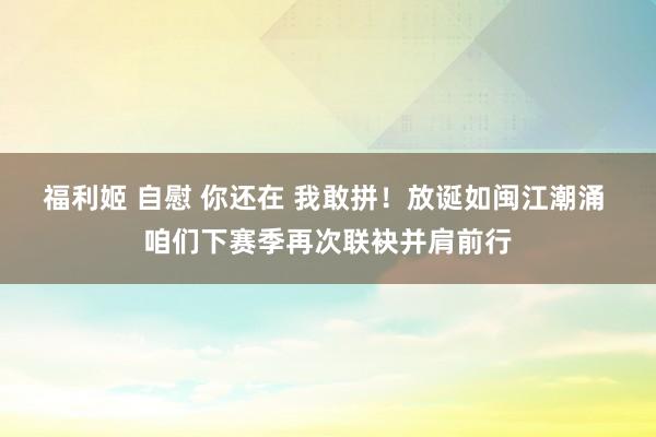 福利姬 自慰 你还在 我敢拼！放诞如闽江潮涌 咱们下赛季再次联袂并肩前行