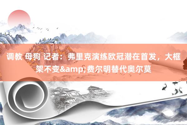 调教 母狗 记者：弗里克演练欧冠潜在首发，大框架不变&费尔明替代奥尔莫