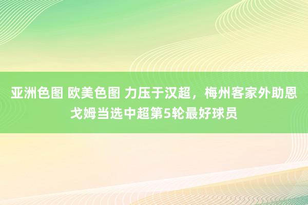 亚洲色图 欧美色图 力压于汉超,梅州客家外助恩戈姆当选中超第5轮最好球员