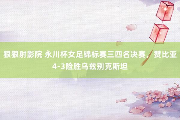 狠狠射影院 永川杯女足锦标赛三四名决赛，赞比亚4-3险胜乌兹别克斯坦