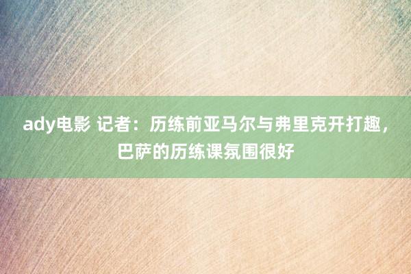 ady电影 记者：历练前亚马尔与弗里克开打趣，巴萨的历练课氛围很好