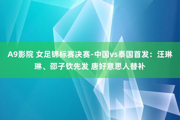 A9影院 女足锦标赛决赛-中国vs泰国首发：汪琳琳、邵子钦先发 唐好意思人替补