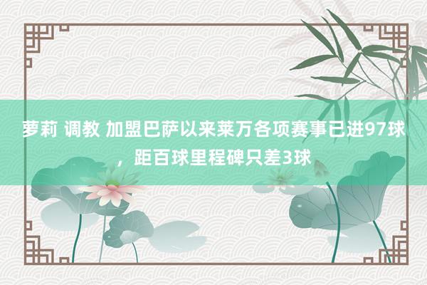 萝莉 调教 加盟巴萨以来莱万各项赛事已进97球，距百球里程碑只差3球