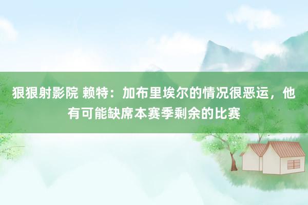 狠狠射影院 赖特：加布里埃尔的情况很恶运，他有可能缺席本赛季剩余的比赛