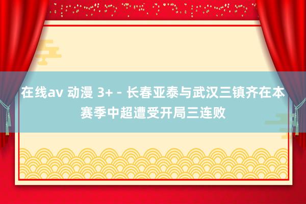 在线av 动漫 3+ - 长春亚泰与武汉三镇齐在本赛季中超遭受开局三连败